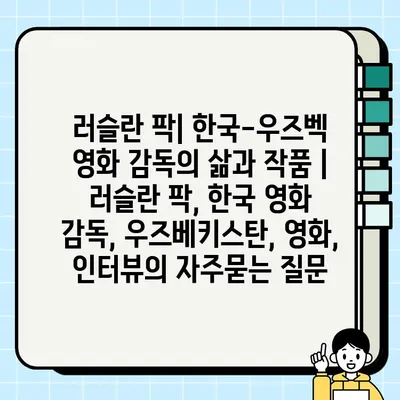 러슬란 팍| 한국-우즈벡 영화 감독의 삶과 작품 | 러슬란 팍, 한국 영화 감독, 우즈베키스탄, 영화, 인터뷰