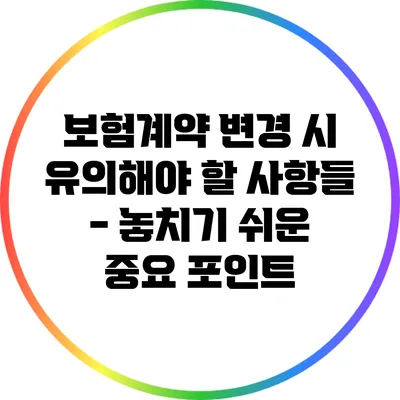 보험계약 변경 시 유의해야 할 사항들 - 놓치기 쉬운 중요 포인트