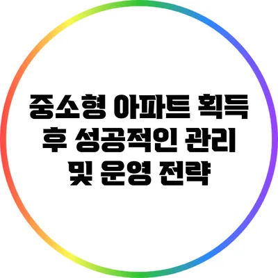 중소형 아파트 획득 후 성공적인 관리 및 운영 전략
