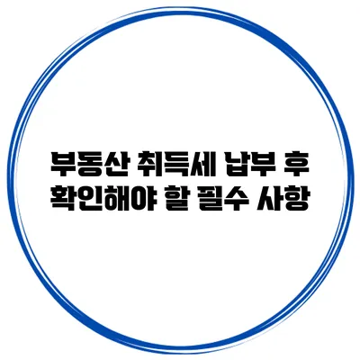 부동산 취득세 납부 후 확인해야 할 필수 사항