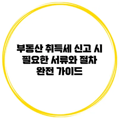 부동산 취득세 신고 시 필요한 서류와 절차 완전 가이드