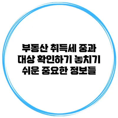 부동산 취득세 중과 대상 확인하기: 놓치기 쉬운 중요한 정보들