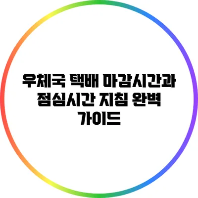 우체국 택배 마감시간과 점심시간 지침 완벽 가이드