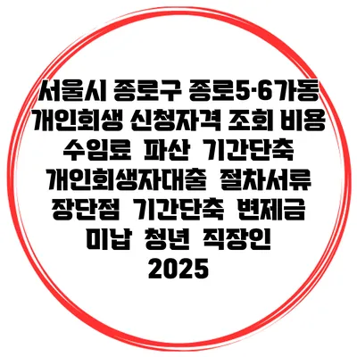 서울시 종로구 종로5·6가동 개인회생 신청자격 조회 비용 수임료 | 파산 | 기간단축 | 개인회생자대출 | 절차서류 | 장단점 | 기간단축 | 변제금 미납 | 청년 | 직장인 2025