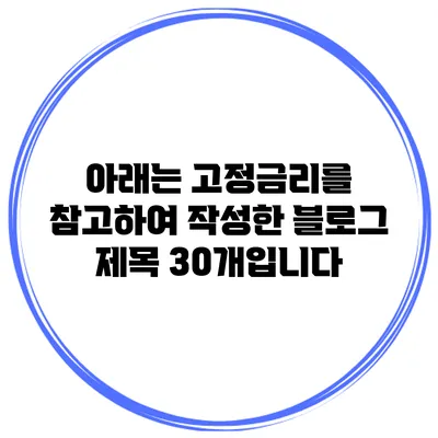 아래는 고정금리를 참고하여 작성한 블로그 제목 30개입니다