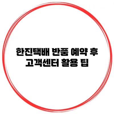 한진택배 반품 예약 후 고객센터 활용 팁